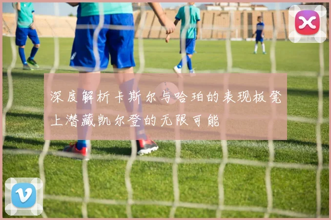 深度解析卡斯尔与哈珀的表现板凳上潜藏凯尔登的无限可能