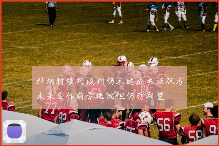 科纳特续约谈判仍未达成共识双方未来合作前景堪忧但仍存希望