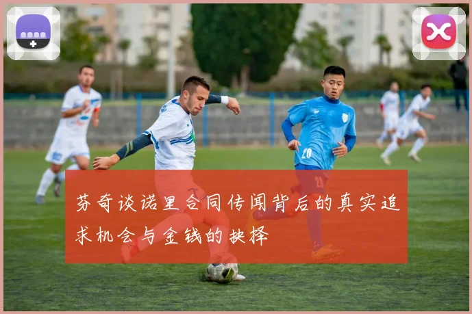 芬奇谈诺里合同传闻背后的真实追求机会与金钱的抉择
