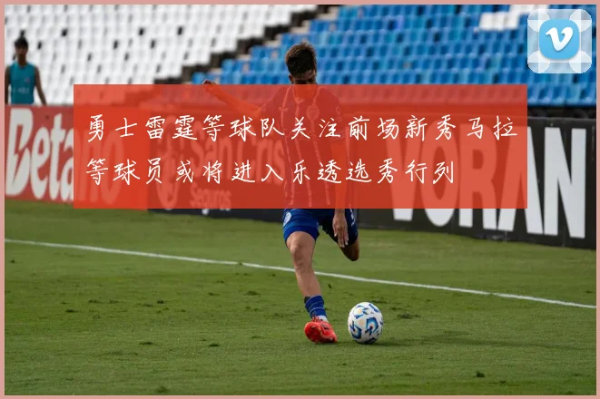 勇士雷霆等球队关注前场新秀马拉等球员或将进入乐透选秀行列