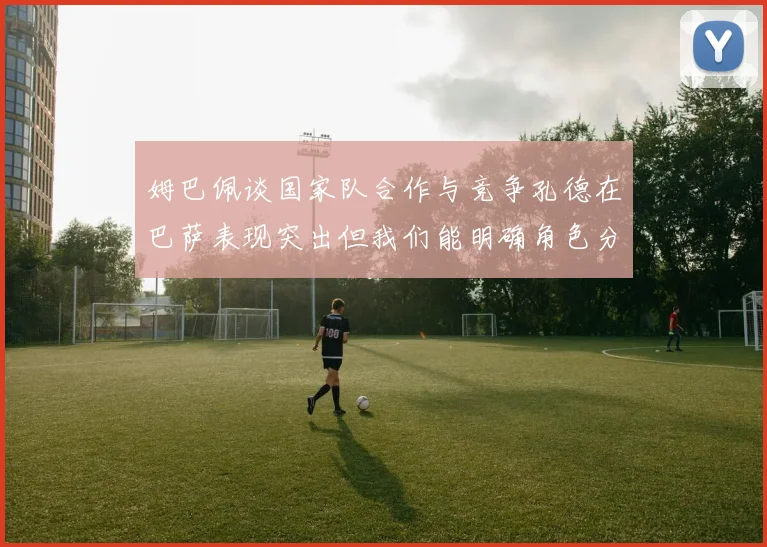 姆巴佩谈国家队合作与竞争孔德在巴萨表现突出但我们能明确角色分工