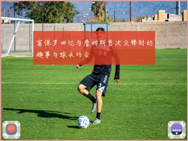 富保罗回忆与詹姆斯首次交锋时的趣事与球衣巧合