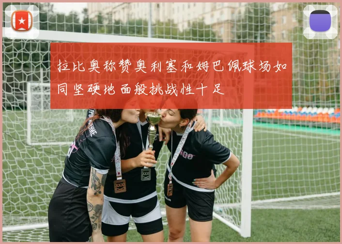 拉比奥称赞奥利塞和姆巴佩球场如同坚硬地面般挑战性十足