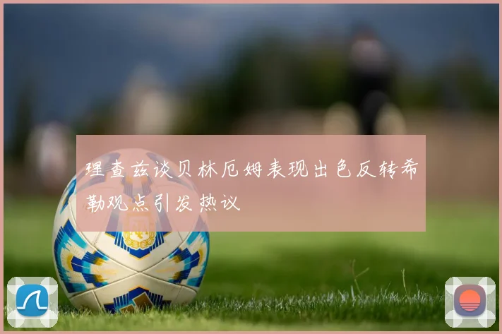 理查兹谈贝林厄姆表现出色反转希勒观点引发热议
