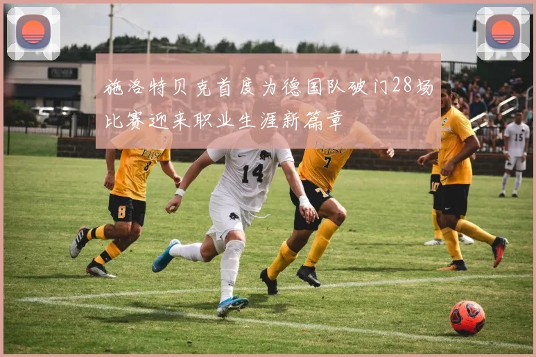 施洛特贝克首度为德国队破门28场比赛迎来职业生涯新篇章